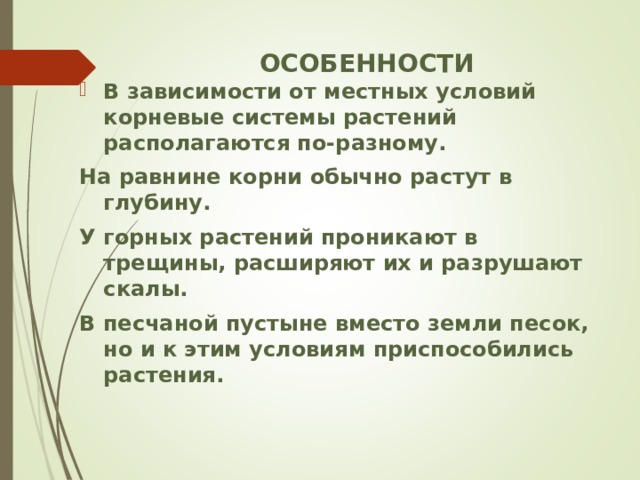 ОСОБЕННОСТИ В зависимости от местных условий корневые системы растений располагаются по-разному. На равнине корни обычно растут в глубину. У горных растений проникают в трещины, расширяют их и разрушают скалы. В песчаной пустыне вместо земли песок, но и к этим условиям приспособились растения.  
