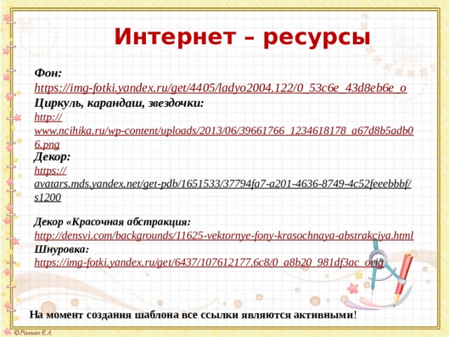 Интернет – ресурсы Фон: https:// img-fotki.yandex.ru/get/4405/ladyo2004.122/0_53c6e_43d8eb6e_o Циркуль, карандаш, звездочки: http:// www.ncihika.ru/wp-content/uploads/2013/06/39661766_1234618178_a67d8b5adb06.png Декор: https:// avatars.mds.yandex.net/get-pdb/1651533/37794fa7-a201-4636-8749-4c52feeebbbf/s1200  Декор «Красочная абстракция: http:// densvi.com/backgrounds/11625-vektornye-fony-krasochnaya-abstrakciya.html Шнуровка: https:// img-fotki.yandex.ru/get/6437/107612177.6c8/0_a8b20_981df3ac_orig На момент создания шаблона все ссылки являются активными ! 