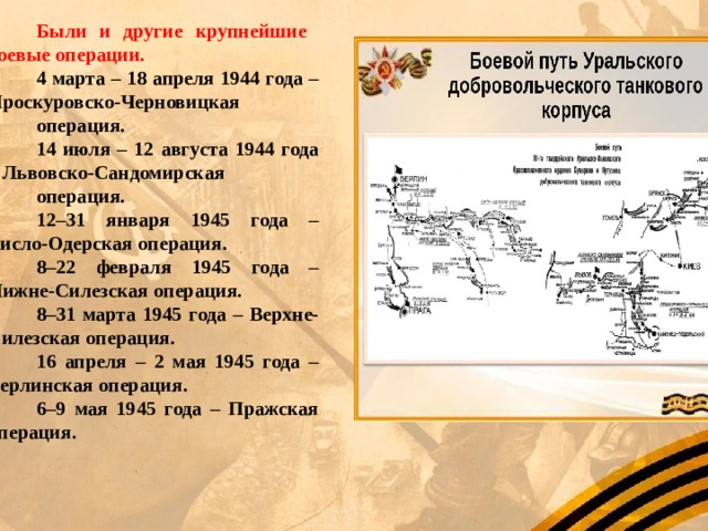 Были и другие крупнейшие боевые операции. 4 марта – 18 апреля 1944 года – Проскуровско-Черновицкая операция. 14 июля – 12 августа 1944 года – Львовско-Сандомирская операция. 12–31 января 1945 года – Висло-Одерская операция. 8–22 февраля 1945 года – Нижне-Силезская операция. 8–31 марта 1945 года – Верхне-Силезская операция. 16 апреля – 2 мая 1945 года – Берлинская операция. 6–9 мая 1945 года – Пражская операция. 