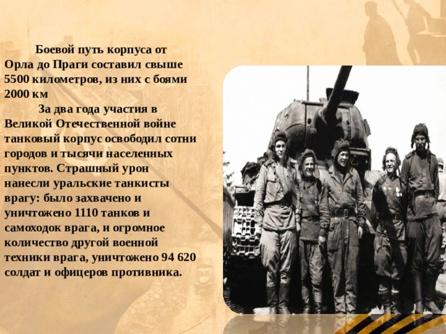Боевой путь корпуса от Орла до Праги составил свыше 5500 километров, из них с боями 2000 км  За два года участия в Великой Отечественной войне танковый корпус освободил сотни городов и тысячи населенных пунктов. Страшный урон нанесли уральские танкисты врагу: было захвачено и уничтожено 1110 танков и самоходок врага, и огромное количество другой военной техники врага, уничтожено 94 620 солдат и офицеров противника. 