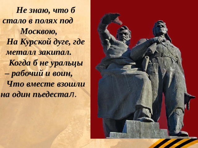 Не знаю, что б стало в полях под Москвою, На Курской дуге, где металл закипал. Когда б не уральцы – рабочий и воин, Что вместе взошли на один пьедеста л. 