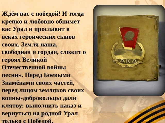Ждём вас с победой! И тогда крепко и любовно обнимет вас Урал и прославит в веках героических сынов своих. Земля наша, свободная и гордая, сложит о героях Великой Отечественной войны песни». Перед Боевыми Знамёнами своих частей, перед лицом земляков своих воины-добровольцы дали клятву: выполнить наказ и вернуться на родной Урал только с Победой. 
