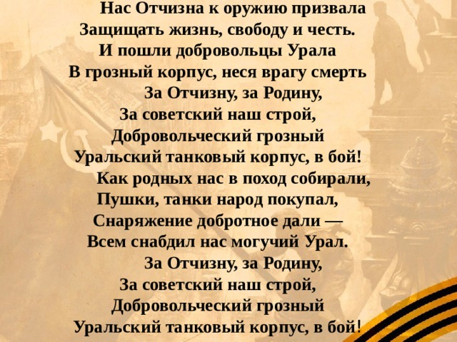 Нас Отчизна к оружию призвала  Защищать жизнь, свободу и честь.  И пошли добровольцы Урала  В грозный корпус, неся врагу смерть За Отчизну, за Родину,  За советский наш строй,  Добровольческий грозный  Уральский танковый корпус, в бой! Как родных нас в поход собирали,  Пушки, танки народ покупал,  Снаряжение добротное дали —  Всем снабдил нас могучий Урал. За Отчизну, за Родину,  За советский наш строй,  Добровольческий грозный  Уральский танковый корпус, в бой ! 