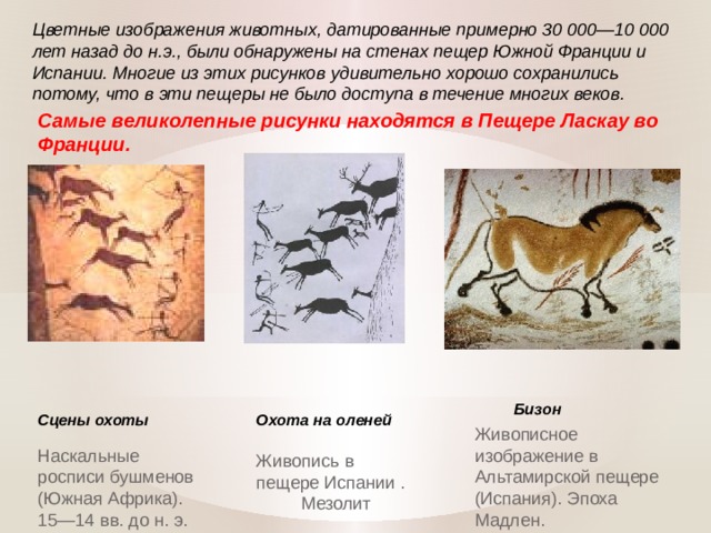 Цветные изображения животных, датированные примерно 30 000—10 000 лет назад до н.э., были обнаружены на стенах пещер Южной Франции и Испании. Многие из этих рисунков удивительно хорошо сохранились потому, что в эти пещеры не было доступа в течение многих веков. Самые великолепные рисунки находятся в Пещере Ласкау во Франции. Бизон Сцены охоты Охота на оленей Живописное изображение в Альтамирской пещере (Испания). Эпоха Мадлен. Наскальные росписи бушменов (Южная Африка). 15—14 вв. до н. э.  Живопись в пещере Испании . Мезолит  