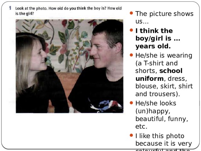 The picture shows us… I think the boy/girl is …years old. He/she is wearing (a T-shirt and shorts, school uniform , dress, blouse, skirt, shirt and trousers). He/she looks (un)happy, beautiful, funny, etc. I like this photo because it is very colourful and the boy/girl looks like my friend (sister, brother). So this photo reminds me the moments of my life. 