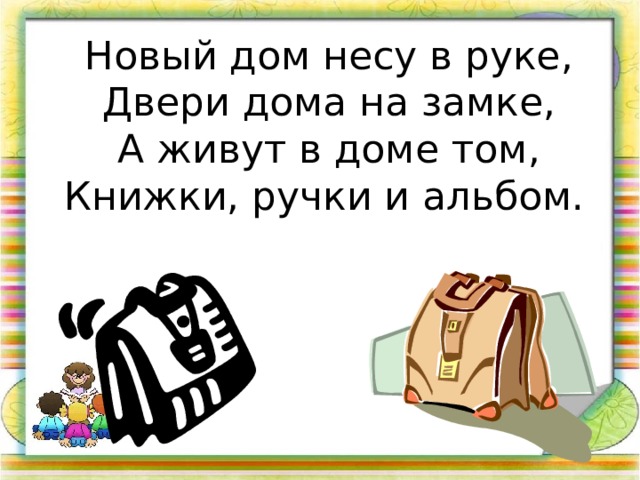 Новый дом несу в руке, Двери дома на замке, А живут в доме том, Книжки, ручки и альбом.  