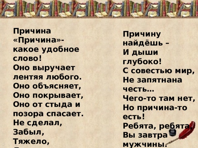 Причина «Причина»- какое удобное слово! Оно выручает лентяя любого. Оно объясняет, Оно покрывает, Оно от стыда и позора спасает. Не сделал, Забыл, Тяжело, Далеко… Причину найдёшь – И дыши глубоко! С совестью мир, Не запятнана честь… Чего-то там нет, Но причина-то есть! Ребята, ребята, Вы завтра – мужчины. Не надо причин! Не ищите причины! ( В .Викторов ) 