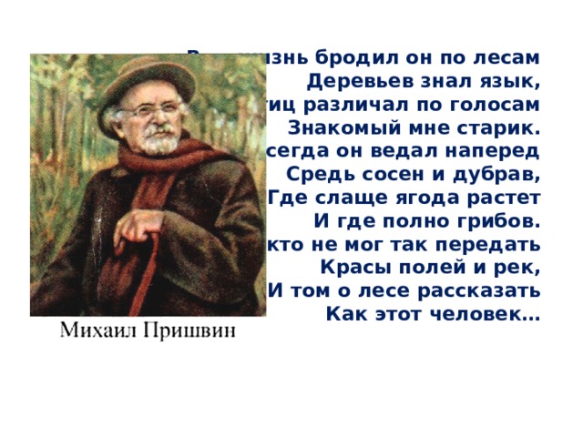  Всю жизнь бродил он по лесам  Деревьев знал язык,  Птиц различал по голосам  Знакомый мне старик.  Всегда он ведал наперед  Средь сосен и дубрав,  Где слаще ягода растет  И где полно грибов.  Никто не мог так передать  Красы полей и рек,  И том о лесе рассказать  Как этот человек…   