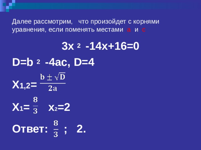 Далее рассмотрим, что произойдет с корнями уравнения, если поменять местами а и с 3x 2  -14x+16=0 D=b 2  -4ac,  D=4  X 1 ,2 =  X 1 =    x 2 =2  Ответ: ; 2. 