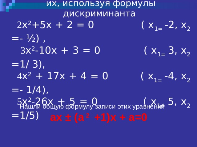Рассмотрели уравнения и решили их, используя формулы дискриминанта 2 х 2 +5х + 2 = 0 ( х 1= -2, х 2 =- ½) ,  3 х 2 -10х + 3 = 0 ( х 1= 3, х 2 =1/ 3),  4 х 2 + 17х + 4 = 0 ( х 1= -4, х 2 =- 1/4),  5 х 2 -26х + 5 = 0 ( х 1= 5, х 2 =1/5) Нашли общую формулу записи этих уравнений    ax ± (a  2  +1)x + a=0 