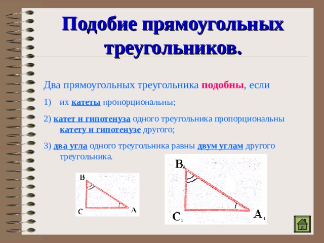 Подобие прямоугольных треугольников. Два прямоугольных треугольника подобны , если их катеты пропорциональны; 2) катет и гипотенуза одного треугольника пропорциональны катету и гипотенузе другого; 3) два угла одного треугольника равны двум углам другого треугольника. 