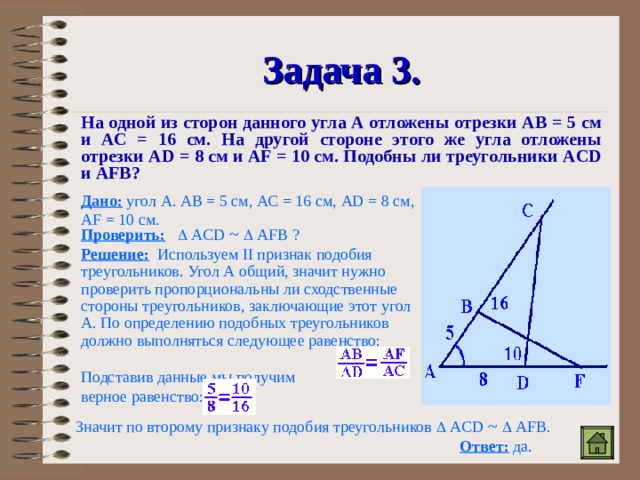 Задача 3. На одной из сторон данного угла А отложены отрезки АВ = 5 см и АС = 16 см. На другой стороне этого же угла отложены отрезки AD = 8 см и AF = 10 см. Подобны ли треугольники ACD и AFB ? Дано: угол А. АВ = 5 см, АС = 16 см, AD = 8 см, AF = 10 см. Проверить:     A С D  ~    AFB ? Решение: Используем II признак подобия треугольников. Угол А общий, значит нужно проверить пропорциональны ли сходственные стороны треугольников, заключающие этот угол А. По определению подобных треугольников должно выполняться следующее равенство: Подставив данные мы получим верное равенство: Значит по второму признаку подобия треугольников   A С D  ~    AFB . Ответ: да. 