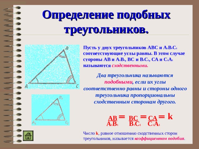 Определение подобных треугольников. Пусть у двух треугольников АВС и А 1 В 1 С 1 соответствующие углы равны. В этом случае стороны АВ и А 1 В 1 , ВС и В 1 С 1 , СА и С 1 А 1 называются  сходственными. Два треугольника называются подобными , если их углы соответственно равны и стороны одного треугольника пропорциональны сходственным сторонам другого. k  АВ  ВС  СА  А 1 В 1 В 1 С 1 С 1 А 1 Число k , равное отношению сходственных сторон треугольников, называется коэффициентом подобия . 