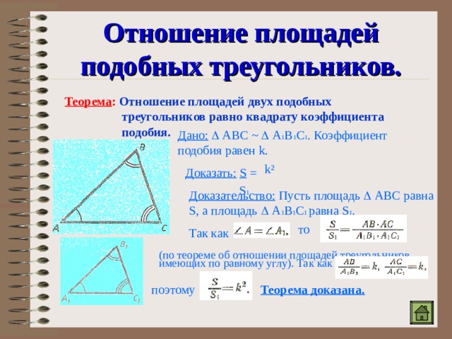 Отношение площадей подобных треугольников. Теорема : Отношение площадей двух подобных  треугольников равно квадрату коэффициента  подобия. Дано:   АВС ~   А 1 В 1 С 1 . Коэффициент подобия равен k . k ² Доказать:  S =  S 1 Доказательство: Пусть площадь  АВС равна S , а площадь  А 1 В 1 С 1 равна S 1 . Так как то (по теореме об отношении площадей треугольников, имеющих по равному углу). Так как поэтому Теорема доказана. 