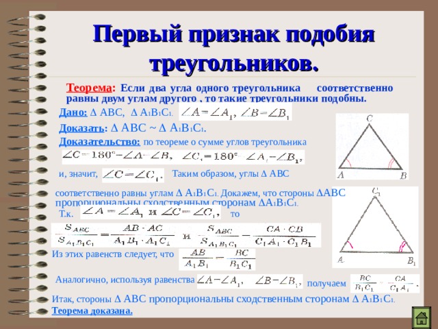 Первый признак подобия треугольников. Теорема :  Если два угла одного треугольника соответственно равны двум углам другого , то такие треугольники подобны. Дано:   АВС,  А 1 В 1 С 1.  Доказать :   АВС ~   А 1 В 1 С 1 . Доказательство:  по теореме о сумме углов треугольника Таким образом, углы  АВС и, значит, соответственно равны углам  А 1 В 1 С 1. Докажем, что стороны  АВС пропорциональны сходственным сторонам  А 1 В 1 С 1. Т.к. то Из этих равенств следует, что Аналогично, используя равенства получаем Итак, стороны  АВС пропорциональны сходственным сторонам  А 1 В 1 С 1. Теорема доказана. 
