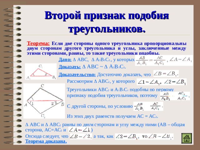 Второй признак подобия треугольников. Теорема:  Если две стороны одного треугольника пропорциональны двум сторонам другого треугольника и углы, заключенные между этими сторонами, равны, то такие треугольники подобны. Дано:   АВС,  А 1 В 1 С 1, , у которых Доказать:   АВС ~   А 1 В 1 С 1 . Доказательство:  Достаточно доказать, что Рассмотрим  АВС 2 , у которого Треугольники АВС 2 и А 1 В 1 С 1 подобны по первому признаку подобия треугольников, поэтому С другой стороны, по условию Из этих двух равенств получаем АС = АС 2 .   АВС и  АВС 2 равны по двум сторонам и углу между ними (АВ – общая сторона, АС=АС 2 и ) Отсюда следует, что а так, как Теорема доказана. 