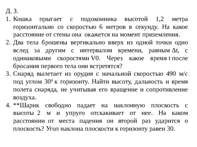 Д. З. Кошка прыгает с подоконника высотой 1,2 метра горизонтально со скоростью 6 метров в секунду. На какое расстояние от стены она окажется на момент приземления. Два тела брошены вертикально вверх из одной точки одно вслед за другим с интервалом времени, равным Δt, с одинаковыми скоростями V0. Через какое время t после бросания первого тела они встретятся? Снаряд вылетает из орудия с начальной скоростью 490 м/с под углом 30 0  к горизонту. Найти высоту, дальность и время полета снаряда, не учитывая его вращение и сопротивление воздуха. **Шарик свободно падает на наклонную плоскость с высоты  2 м и упруго отскакивает от нее. На каком расстоянии  от места падения он второй раз ударится о плоскость? Угол наклона плоскости к горизонту равен 30. 