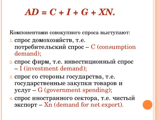  AD = C + I + G + XN.   Компонентами совокупного спроса выступают: спрос домохозяйств, т.е. потребительский спрос – С ( consumption demand ); спрос фирм, т.е. инвестиционный спрос – I ( investment demand ); спрос со стороны государства, т.е. государственные закупки товаров и услуг – G ( government spending ); спрос иностранного сектора, т.е. чистый экспорт – Xn ( demand for net export ). 
