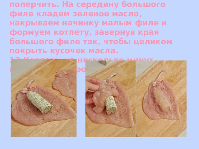   11. Куриное филе посолить и поперчить. На середину большого филе кладем зеленое масло, накрываем начинку малым филе и формуем котлету, завернув края большого филе так, чтобы целиком покрыть кусочек масла.  12.Котлеты на несколько минут, положить в морозилку .   