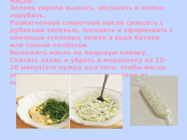     Приготовление  зеленого масла .  Зелень укропа вымыть, обсушить и мелко порубить.  Размягченное сливочное масло смешать с рубленой зеленью, посолить и сформовать с помощью столовых ложек в виде батона или тонкой колбаски.  Выложить масло на пищевую пленку. Скатать валик и убрать в морозилку на 15-20 минут(это нужно для того, чтобы масло немного затвердело и не вытекало из котлеты при жарке).    