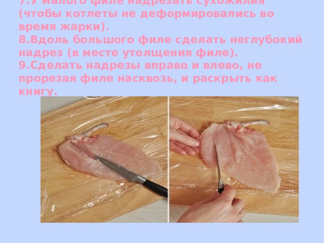 7.У малого филе надрезать сухожилия (чтобы котлеты не деформировались во время жарки).  8.Вдоль большого филе сделать неглубокий надрез (в месте утолщения филе).  9.Сделать надрезы вправо и влево, не прорезая филе насквозь, и раскрыть как книгу. 