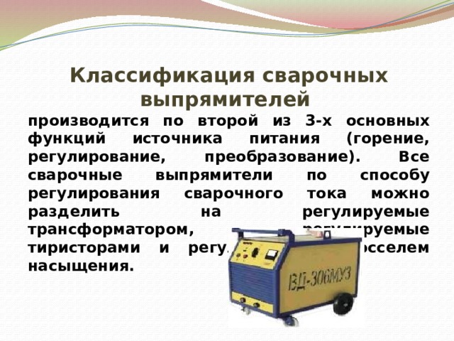 Классификация сварочных выпрямителей производится по второй из 3-х основных функций источника питания (горение, регулирование, преобразование). Все сварочные выпрямители по способу регулирования сварочного тока можно разделить на регулируемые трансформатором, регулируемые тиристорами и регулируемые дросселем насыщения. 