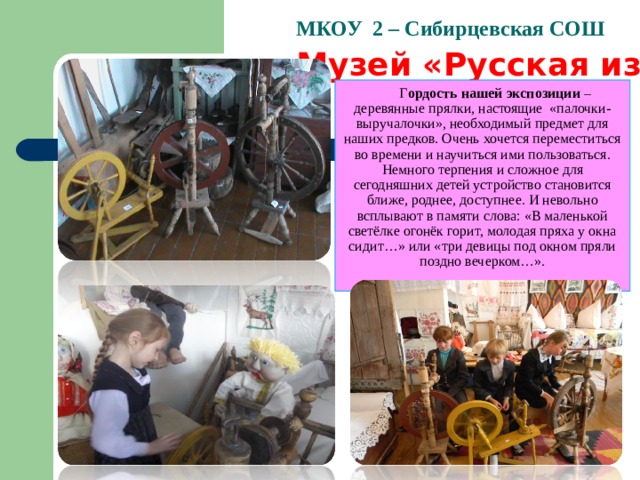   МКОУ 2 – Сибирцевская СОШ   Музей «Русская изба» Г ордость нашей экспозиции – деревянные прялки, настоящие «палочки-выручалочки», необходимый предмет для наших предков. Очень хочется переместиться во времени и научиться ими пользоваться.  Немного терпения и сложное для сегодняшних детей устройство становится ближе, роднее, доступнее. И невольно всплывают в памяти слова: «В маленькой светёлке огонёк горит, молодая пряха у окна сидит…» или «три девицы под окном пряли поздно вечерком…».      