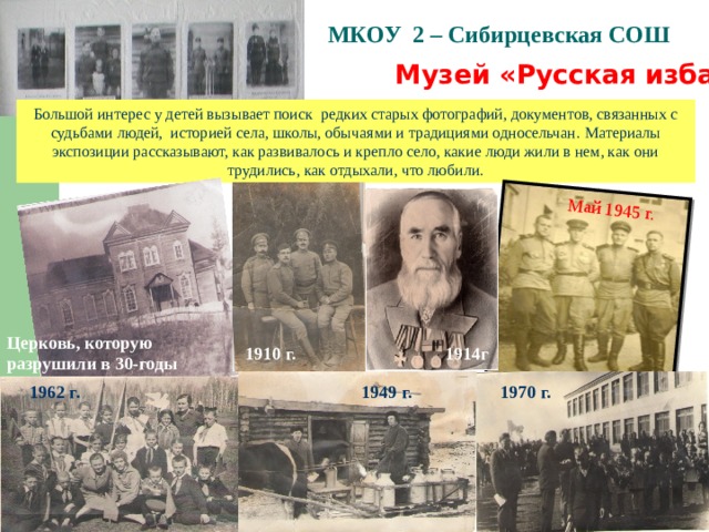 Май 1945 г. МКОУ 2 – Сибирцевская СОШ   Музей «Русская изба»  Большой интерес у детей вызывает поиск редких старых фотографий, документов, связанных с судьбами людей, историей села, школы, обычаями и традициями односельчан . Материалы экспозиции рассказывают, как развивалось и крепло село, какие люди жили в нем, как они трудились, как отдыхали, что любили. Церковь, которую разрушили в 30-годы 1910 г. 1914г 1949 г. 1962 г. 1970 г. 