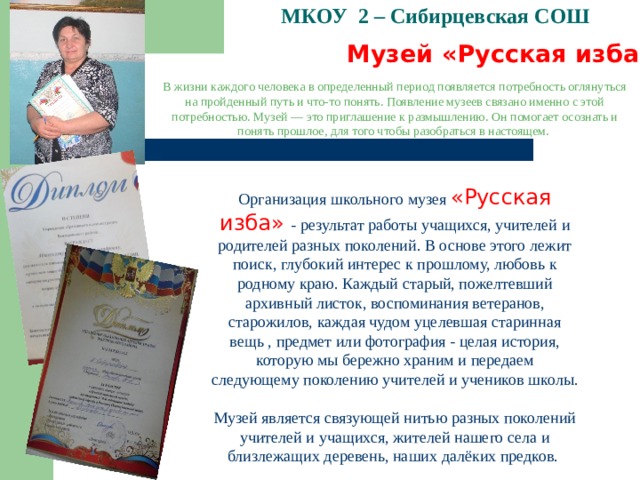 МКОУ 2 – Сибирцевская СОШ   Музей «Русская изба»  В жизни каждого человека в определенный период появляется потребность оглянуться на пройденный путь и что-то понять. Появление музеев связано именно с этой потребностью. Музей — это приглашение к размышлению. Он помогает осознать и понять прошлое, для того чтобы разобраться в настоящем. Организация школьного музея «Русская изба» - результат работы учащихся, учителей и родителей разных поколений. В основе этого лежит поиск, глубокий интерес к прошлому, любовь к родному краю. Каждый старый, пожелтевший архивный листок, воспоминания ветеранов, старожилов, каждая чудом уцелевшая старинная вещь , предмет или фотография - целая история, которую мы бережно храним и передаем следующему поколению учителей и учеников школы. Музей является связующей нитью разных поколений учителей и учащихся, жителей нашего села и близлежащих деревень, наших далёких предков.   