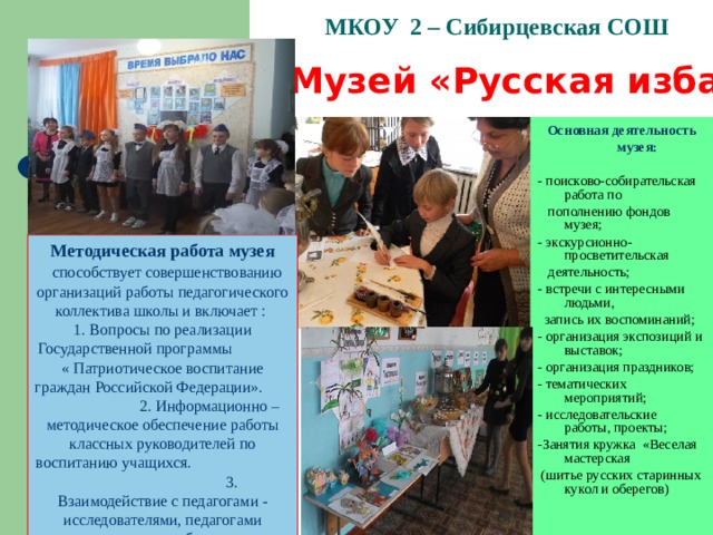 МКОУ 2 – Сибирцевская СОШ   Музей «Русская изба»   Основная деятельность  музея: - поисково-собирательская работа по  пополнению фондов музея; - экскурсионно-просветительская  деятельность; - встречи с интересными людьми,  запись их воспоминаний; - организация экспозиций и выставок; - организация праздников; - тематических мероприятий; - исследовательские работы, проекты; -Занятия кружка «Веселая мастерская  (шитье русских старинных кукол и оберегов) Методическая работа музея  способствует совершенствованию организаций работы педагогического коллектива школы и включает : 1. Вопросы по реализации Государственной программы « Патриотическое воспитание граждан Российской Федерации». 2. Информационно – методическое обеспечение работы классных руководителей по воспитанию учащихся. 3. Взаимодействие с педагогами - исследователями, педагогами дополнительного образования. 