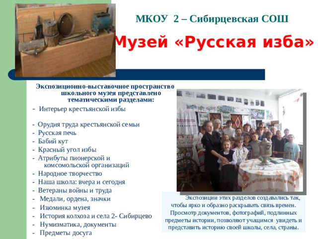 МКОУ 2 – Сибирцевская СОШ Музей «Русская изба» Экспозиционно-выставочное пространство школьного музея представлено тематическими разделами: - Интерьер крестьянской избы - Орудия труда крестьянской семьи - Русская печь - Бабий кут - Красный угол избы - Атрибуты пионерской и комсомольской организаций - Народное творчество - Наша школа: вчера и сегодня - Ветераны войны и труда - Медали, ордена, значки - Изюминка музея - История колхоза и села 2- Сибирцево - Нумизматика, документы - Предметы досуга        Экспозиции этих разделов создавались так, чтобы ярко и образно раскрывать связь времен. Просмотр документ ов, фотографий, подлинны х предметы истории, позволяют учащимся  увидеть и представить историю своей школы, села, страны.  