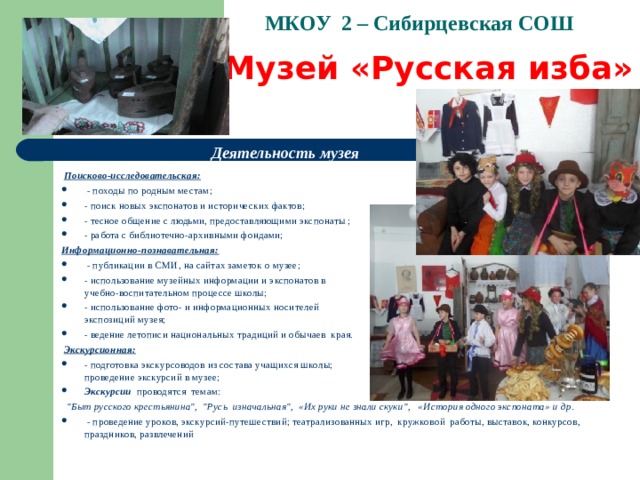 МКОУ 2 – Сибирцевская СОШ   Музей «Русская изба» Деятельность музея   Поисково-исследовательская:   - походы по родным местам; - поиск новых экспонатов и исторических фактов; - тесное общение с людьми, предоставляющими экспонаты ; - работа с библиотечно-архивными фондами;  Информационно-познавательная:   - публикации в СМИ, на сайтах заметок о музее; - использование музейных информации и экспонатов в учебно-воспитательном процессе школы; - использование фото- и информационных носителей экспозиций музея; - ведение летописи национальных традиций и обычаев края.   Экскурсионная: - подготовка экскурсоводов из состава учащихся школы; проведение экскурсий в музее; Экскурсии проводятся темам:   