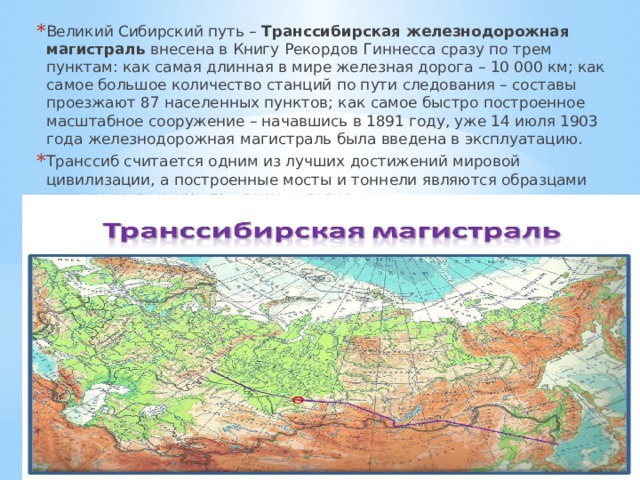 Великий Сибирский путь – Транссибирская железнодорожная магистраль внесена в Книгу Рекордов Гиннесса сразу по трем пунктам: как самая длинная в мире железная дорога – 10 000 км; как самое большое количество станций по пути следования – составы проезжают 87 населенных пунктов; как самое быстро построенное масштабное сооружение – начавшись в 1891 году, уже 14 июля 1903 года железнодорожная магистраль была введена в эксплуатацию. Транссиб считается одним из лучших достижений мировой цивилизации, а построенные мосты и тоннели являются образцами инженерного искусства даже сегодня. 