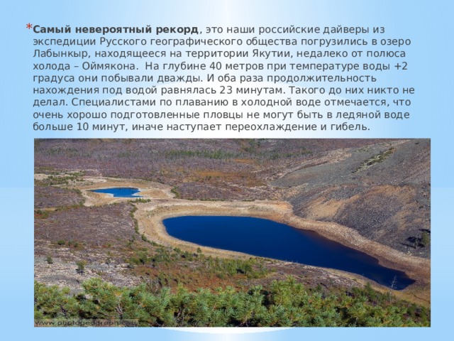 Самый невероятный рекорд , это наши российские дайверы из экспедиции Русского географического общества погрузились в озеро Лабынкыр, находящееся на территории Якутии, недалеко от полюса холода – Оймякона. На глубине 40 метров при температуре воды +2 градуса они побывали дважды. И оба раза продолжительность нахождения под водой равнялась 23 минутам. Такого до них никто не делал. Специалистами по плаванию в холодной воде отмечается, что очень хорошо подготовленные пловцы не могут быть в ледяной воде больше 10 минут, иначе наступает переохлаждение и гибель. 