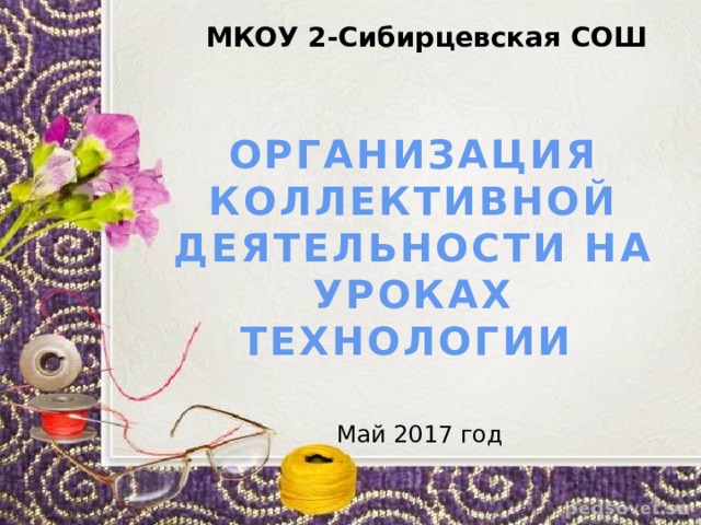 МКОУ 2-Сибирцевская СОШ ОРГАНИЗАЦИЯ КОЛЛЕКТИВНОЙ ДЕЯТЕЛЬНОСТИ НА УРОКАХ ТЕХНОЛОГИИ Май 2017 год 