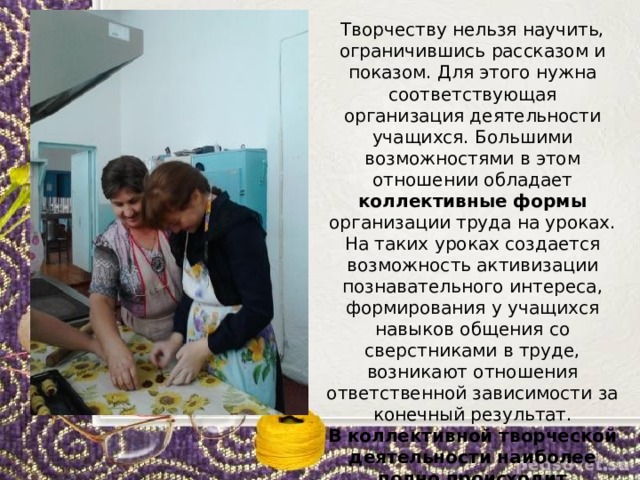 Творчеству нельзя научить, ограничившись рассказом и показом. Для этого нужна соответствующая организация деятельности учащихся. Большими возможностями в этом отношении обладает коллективные формы организации труда на уроках. На таких уроках создается возможность активизации познавательного интереса, формирования у учащихся навыков общения со сверстниками в труде, возникают отношения ответственной зависимости за конечный результат. В коллективной творческой деятельности наиболее полно происходит раскрытие потенциальных возможностей каждого ученика. 
