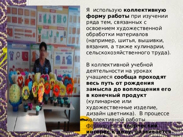 Я использую коллективную форму работы при изучении ряда тем, связанных с освоением художественной обработки материалов (например, шитья, вышивки, вязания, а также кулинарии, сельскохозяйственного труда). В коллективной учебной деятельности на уроках учащиеся сообща проходят весь путь от рождения замысла до воплощения его в конечный продукт (кулинарное или художественные изделие, дизайн цветника). В процессе коллективной работы формируется творческий интерес к делу, развивается способность воспринимать красоту и творить её самому . 