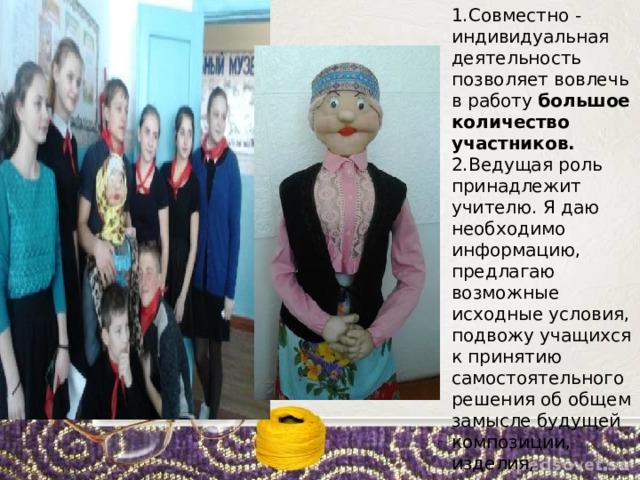 1.Совместно - индивидуальная деятельность позволяет вовлечь в работу большое количество участников.  2.Ведущая роль принадлежит учителю. Я даю необходимо информацию, предлагаю возможные исходные условия, подвожу учащихся к принятию самостоятельного решения об общем замысле будущей композиции, изделия, продукта. 
