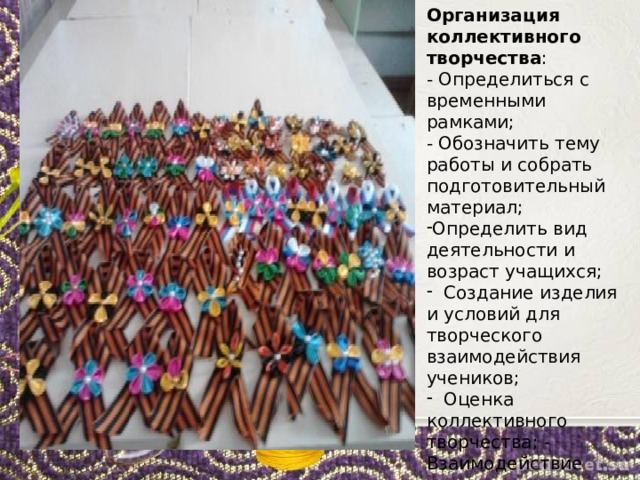 Организация коллективного творчества : - Определиться с временными рамками; - Обозначить тему работы и собрать подготовительный материал; Определить вид деятельности и возраст учащихся;  Создание изделия и условий для творческого взаимодействия учеников;  Оценка коллективного творчества; - Взаимодействие учеников с завершенной работой . 
