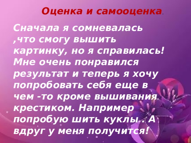 Оценка и самооценка . Сначала я сомневалась ,что смогу вышить картинку, но я справилась! Мне очень понравился результат и теперь я хочу попробовать себя еще в чем -то кроме вышивания крестиком. Например попробую шить куклы . А вдруг у меня получится! 