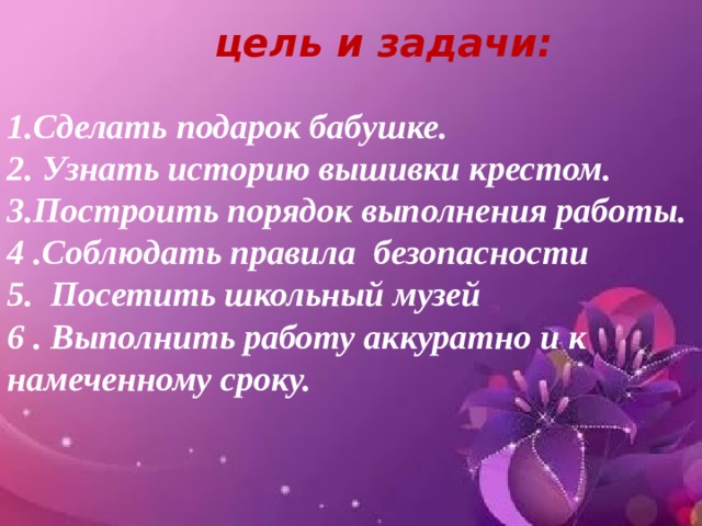 цель и задачи: 1.Сделать подарок бабушке. 2. Узнать историю вышивки крестом. 3.Построить порядок выполнения работы. 4 .Соблюдать правила безопасности 5. Посетить школьный музей 6 . Выполнить работу аккуратно и к намеченному сроку. 