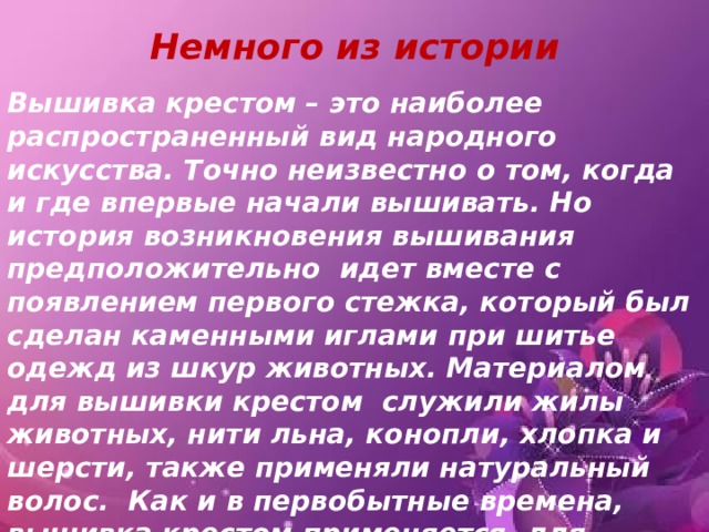 Немного из истории Вышивка крестом – это наиболее распространенный вид народного искусства. Точно неизвестно о том, когда и где впервые начали вышивать. Но история возникновения вышивания предположительно  идет вместе с появлением первого стежка, который был  сделан каменными иглами при шитье одежд из шкур животных. Материалом для вышивки крестом  служили жилы животных, нити льна, конопли, хлопка и шерсти, также применяли натуральный волос.  Как и в первобытные времена, вышивка крестом применяется  для украшения одежды, обуви и жилища.  