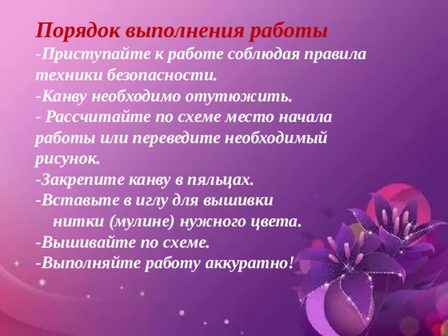 Порядок выполнения работы -Приступайте к работе соблюдая правила техники безопасности. -Канву необходимо отутюжить. - Рассчитайте по схеме место начала работы или переведите необходимый рисунок. -Закрепите канву в пяльцах. -Вставьте в иглу для вышивки  нитки (мулине) нужного цвета. -Вышивайте по схеме. -Выполняйте работу аккуратно! 