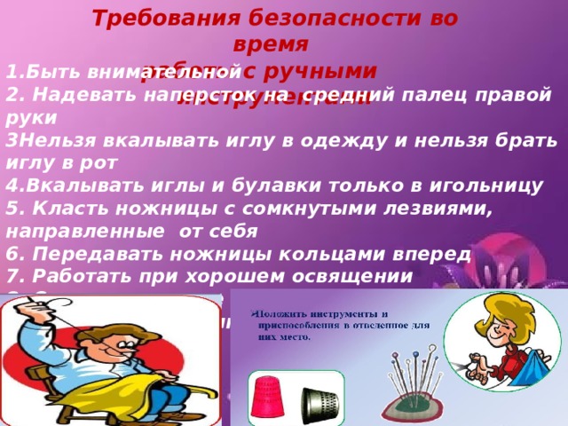Требования безопасности во время работы с ручными инструментами 1.Быть внимательной 2. Надевать наперсток на средний палец правой руки 3Нельзя вкалывать иглу в одежду и нельзя брать иглу в рот 4.Вкалывать иглы и булавки только в игольницу 5. Класть ножницы с сомкнутыми лезвиями, направленные от себя 6. Передавать ножницы кольцами вперед 7. Работать при хорошем освящении 8. Сидеть прямо, не наклоняясь низко, работу держать на расстоянии25-30 см от глаз 