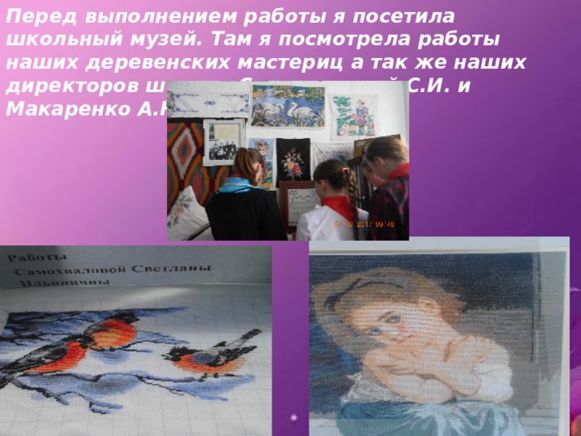 Перед выполнением работы я посетила школьный музей. Там я посмотрела работы наших деревенских мастериц а так же наших директоров школы. Самохваловой С.И. и Макаренко А.Н. 