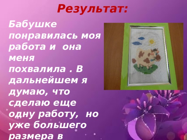Результат: Бабушке понравилась моя работа и она меня похвалила . В дальнейшем я думаю, что сделаю еще одну работу, но уже большего размера в подарок маме. 