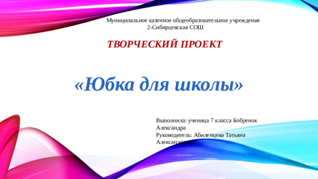  Муниципальное казенное общеобразовательное учреждение  2-Сибирцевская СОШ  Творческий проект  «Юбка для школы» Выполнила: ученица 7 класса Бобренок Александра Руководитель: Абиленцева Татьяна Александровна 