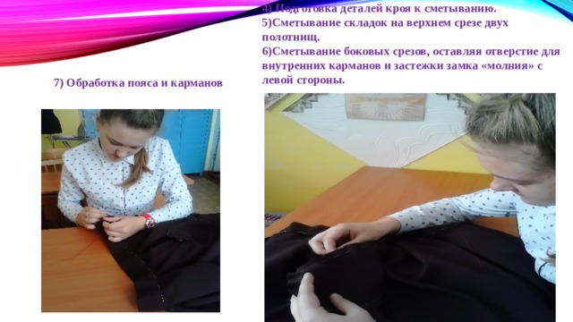 4) Подготовка деталей кроя к сметыванию. 5)Сметывание складок на верхнем срезе двух полотнищ. 6)Сметывание боковых срезов, оставляя отверстие для внутренних карманов и застежки замка «молния» с левой стороны. 7) Обработка пояса и карманов 