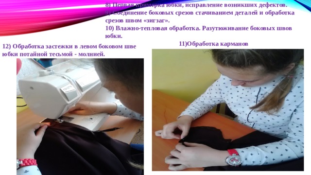 8) Первая примерка юбки, исправление возникших дефектов. 9) Соединение боковых срезов стачиванием деталей и обработка срезов швом «зигзаг». 10) Влажно-тепловая обработка. Разутюживание боковых швов юбки.  11)Обработка карманов 12) Обработка застежки в левом боковом шве юбки потайной тесьмой - молнией. 