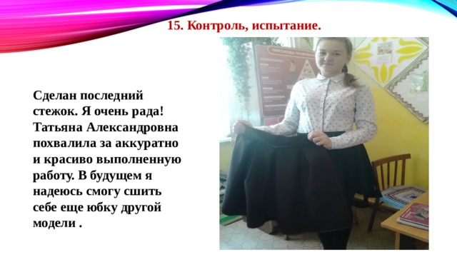 15. Контроль, испытание. Сделан последний стежок. Я очень рада! Татьяна Александровна похвалила за аккуратно и красиво выполненную работу. В будущем я надеюсь смогу сшить себе еще юбку другой модели . 